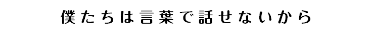 僕たちは言葉で話せないから